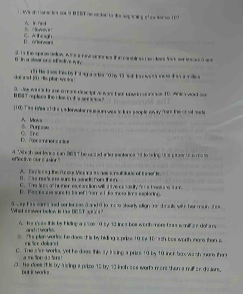 1. which transition could best be added to the beginning of sentence 10?\na. in fact\nb. however\nc. although\nd. afterward\n2. in the space below, write a new sentence that combines the ideas from sentences 5 and 6 in a clear and effective way.\n(5) he does this by hiding a prize 10 by 10 inch box worth more than a million dollars! (6) his plan works!\n3. jay wants to use a more descriptive word than idea in sentence 10. which word can best replace the idea in this sentence?\n(10) the idea of the underwater museum was to lure people away from the coral reefs.\na. move\nb. purpose\nc. end\nd. recommendation\n4. which sentence can best be added after sentence 16 to bring this paper to a more effective conclusion?\na. exploring the rocky mountains has a multitude of benefits.\nb. the reefs are sure to benefit from them.\nc. the lack of human exploration will drive curiosity for a treasure hunt.\nd. people are sure to benefit from a little more time exploring.\n5. jay has combined sentences 5 and 6 to more clearly align her details with her main idea. what answer below is the best option?\na. he does this by hiding a prize 10 by 10 inch box worth more than a million dollars, and it works.\nb. the plan works! he does this by hiding a prize 10 by 10 inch box worth more than a million dollars!\nc. the plan works, yet he does this by hiding a prize 10 by 10 inch box worth more than a million dollars!\nd. he does this by hiding a prize 10 by 10 inch box worth more than a million dollars, but it works.