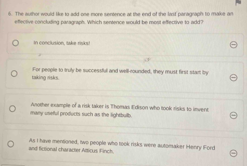 6. the author would like to add one more sentence at the end of the last paragraph to make an effective concluding paragraph. which sentence would be most effective to add? in conclusion, take risks! for people to truly be successful and well - rounded, they must first start by taking risks. another example of a risk taker is thomas edison who took risks to invent many useful products such as the lightbulb. as i have mentioned, two people who took risks were automaker henry ford and fictional character atticus finch.