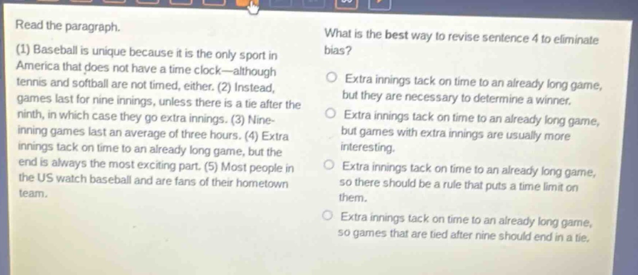 read the paragraph. (1) baseball is unique because it is the only sport in america that does not have a time - clock—although tennis and softball are not timed, either. (2) instead, games last for nine innings, unless there is a tie after the ninth, in which case they go extra innings. (3) nine - inning games last an average of three hours. (4) extra innings tack on time to an already long game, but the end is always the most exciting part. (5) most people in the us watch baseball and are fans of their hometown team. what is the best way to revise sentence 4 to eliminate bias? extra innings tack on time to an already long game, but they are necessary to determine a winner. extra innings tack on time to an already long game, but games with extra innings are usually more interesting. extra innings tack on time to an already long game, so there should be a rule that puts a time limit on them. extra innings tack on time to an already long game, so games that are tied after nine should end in a tie.