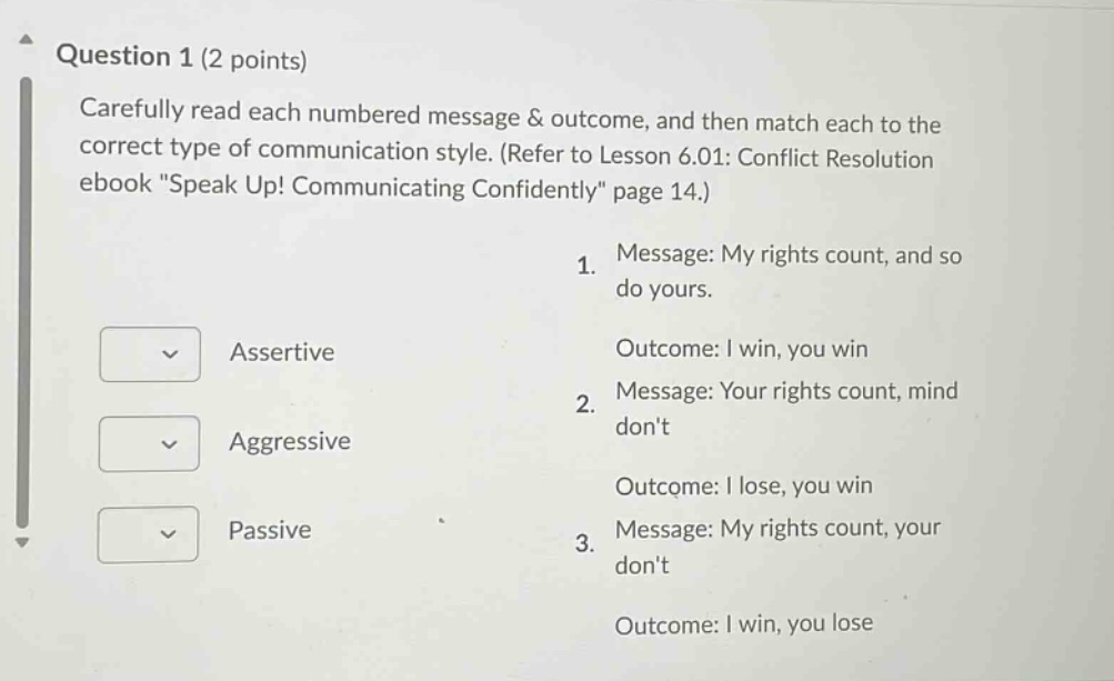 question 1 (2 points) carefully read each numbered message & outcome, and then match each to the correct type of communication style. (refer to lesson 6.01: conflict resolution ebook \speak up! communicating confidently\ page 14.) 1. message: my rights count, and so do yours. outcome: i win, you win 2. message: your rights count, mind dont outcome: i lose, you win 3. message: my rights count, your dont outcome: i win, you lose assertive aggressive passive