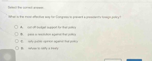 select the correct answer. what is the most effective way for congress to prevent a presidents foreign policy? a. cut off budget support for that policy b. pass a resolution against that policy c. rally public opinion against that policy d. refuse to ratify a treaty