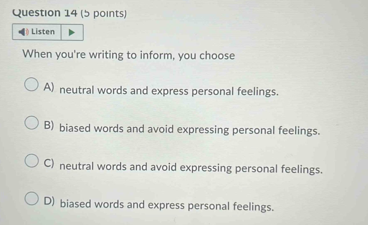 question 14 (5 points) listen when youre writing to inform, you choose a) neutral words and express personal feelings. b) biased words and avoid expressing personal feelings. c) neutral words and avoid expressing personal feelings. d) biased words and express personal feelings.