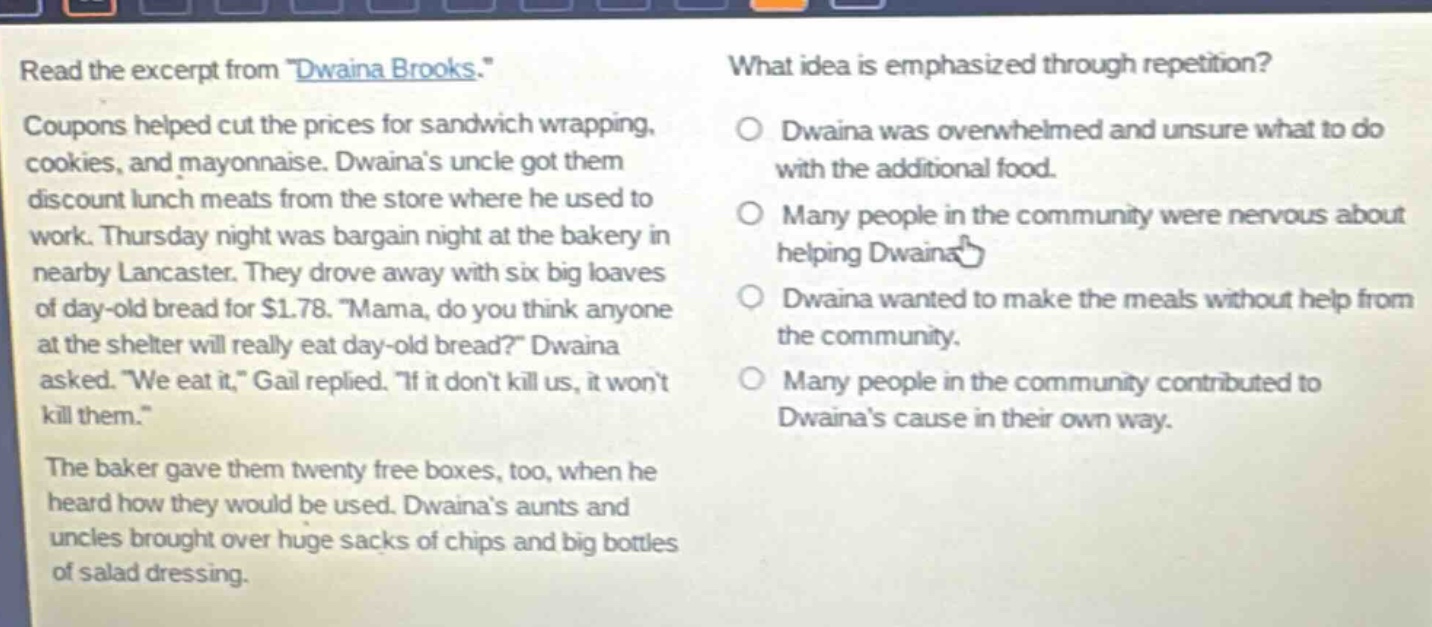 read the excerpt from \dwaina brooks.\ coupons helped cut the prices for sandwich wrapping, cookies, and mayonnaise. dwainas uncle got them discount lunch meats from the store where he used to work. thursday night was bargain night at the bakery in nearby lancaster. they drove away with six big loaves of day - old bread for $1.78. \mama, do you think anyone at the shelter will really eat day - old bread?\ dwaina asked. \we eat it,\ gail replied. \if it dont kill us, it wont kill them.\ the baker gave them twenty free boxes, too, when he heard how they would be used. dwainas aunts and uncles brought over huge sacks of chips and big bottles of salad dressing. what idea is emphasized through repetition? dwaina was overwhelmed and unsure what to do with the additional food. many people in the community were nervous about helping dwaina. dwaina wanted to make the meals without help from the community. many people in the community contributed to dwainas cause in their own way.