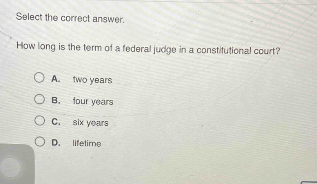 select the correct answer. how long is the term of a federal judge in a constitutional court? a. two years b. four years c. six years d. lifetime