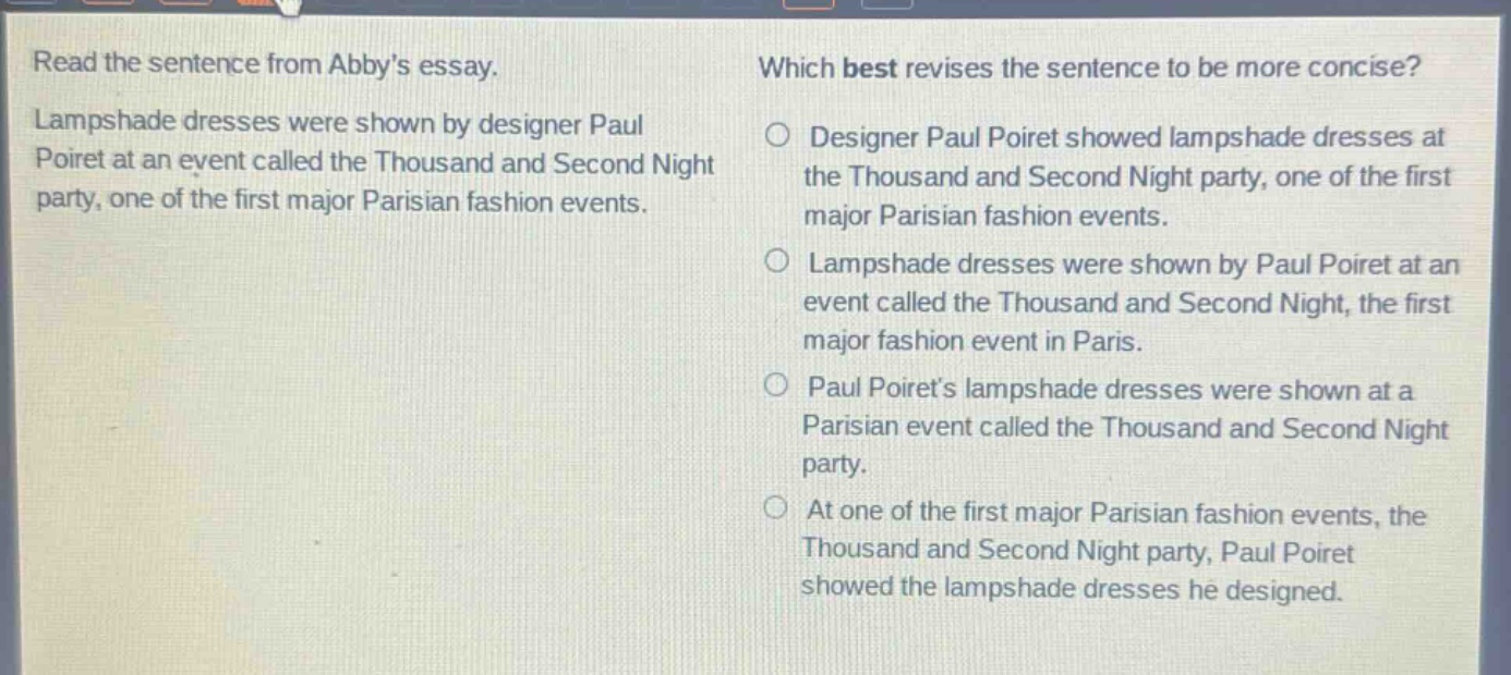 read the sentence from abbys essay. lampshade dresses were shown by designer paul poiret at an event called the thousand and second night party, one of the first major parisian fashion events. which best revises the sentence to be more concise? designer paul poiret showed lampshade dresses at the thousand and second night party, one of the first major parisian fashion events. lampshade dresses were shown by paul poiret at an event called the thousand and second night, the first major fashion event in paris. paul poirets lampshade dresses were shown at a parisian event called the thousand and second night party. at one of the first major parisian fashion events, the thousand and second night party, paul poiret showed the lampshade dresses he designed.