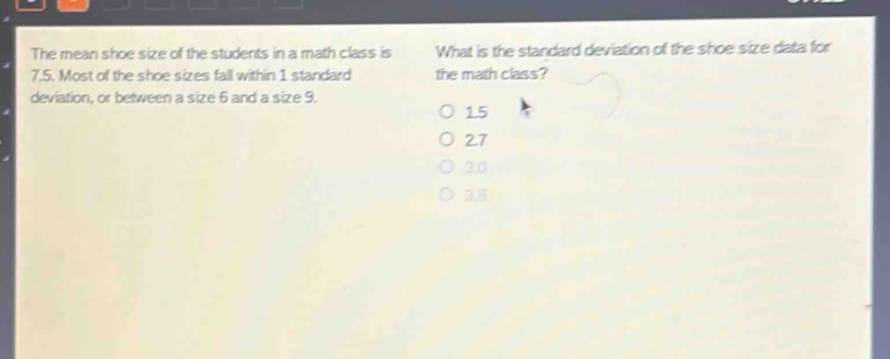 the mean shoe size of the students in a math class is 7.5. most of the shoe sizes fall within 1 standard deviation, or between a size 6 and a size 9. what is the standard deviation of the shoe size data for the math class? 1.5 2.7 3.0 3.8