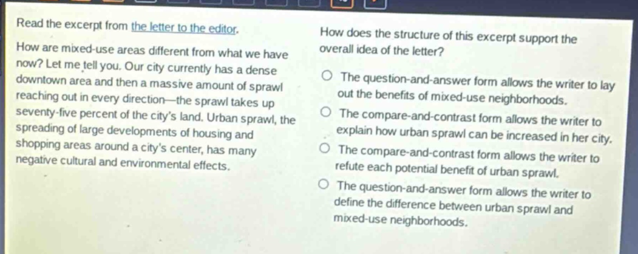read the excerpt from the letter to the editor. how are mixed - use areas different from what we have now? let me tell you. our city currently has a dense downtown area and then a massive amount of sprawl reaching out in every direction—the sprawl takes up seventy - five percent of the city’s land. urban sprawl, the spreading of large developments of housing and shopping areas around a city’s center, has many negative cultural and environmental effects. how does the structure of this excerpt support the overall idea of the letter? the question - and - answer form allows the writer to lay out the benefits of mixed - use neighborhoods. the compare - and - contrast form allows the writer to explain how urban sprawl can be increased in her city. the compare - and - contrast form allows the writer to refute each potential benefit of urban sprawl. the question - and - answer form allows the writer to define the difference between urban sprawl and mixed - use neighborhoods.
