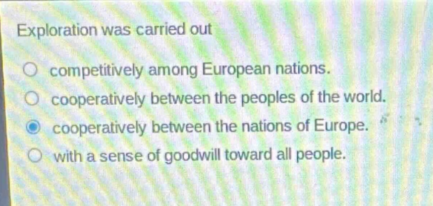 exploration was carried out\ncompetitively among european nations.\ncooperatively between the peoples of the world.\ncooperatively between the nations of europe.\nwith a sense of goodwill toward all people.