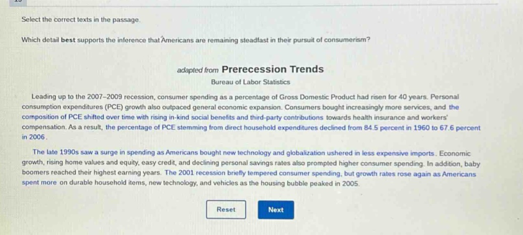 select the correct texts in the passage. which detail best supports the inference that americans are remaining steadfast in their pursuit of consumerism? adapted from prerecession trends bureau of labor statistics leading up to the 2007 - 2009 recession, consumer spending as a percentage of gross domestic product had risen for 40 years. personal consumption expenditures (pce) growth also outpaced general economic expansion. consumers bought increasingly more services, and the composition of pce shifted over time with rising in - kind social benefits and third - party contributions towards health insurance and workers compensation. as a result, the percentage of pce stemming from direct household expenditures declined from 84.5 percent in 1960 to 67.6 percent in 2006. the late 1990s saw a surge in spending as americans bought new technology and globalization ushered in less expensive imports. economic growth, rising home values and equity, easy credit, and declining personal savings rates also prompted higher consumer spending. in addition, baby boomers reached their highest earning years. the 2001 recession briefly tempered consumer spending, but growth rates rose again as americans spent more on durable household items, new technology, and vehicles as the housing bubble peaked in 2005.