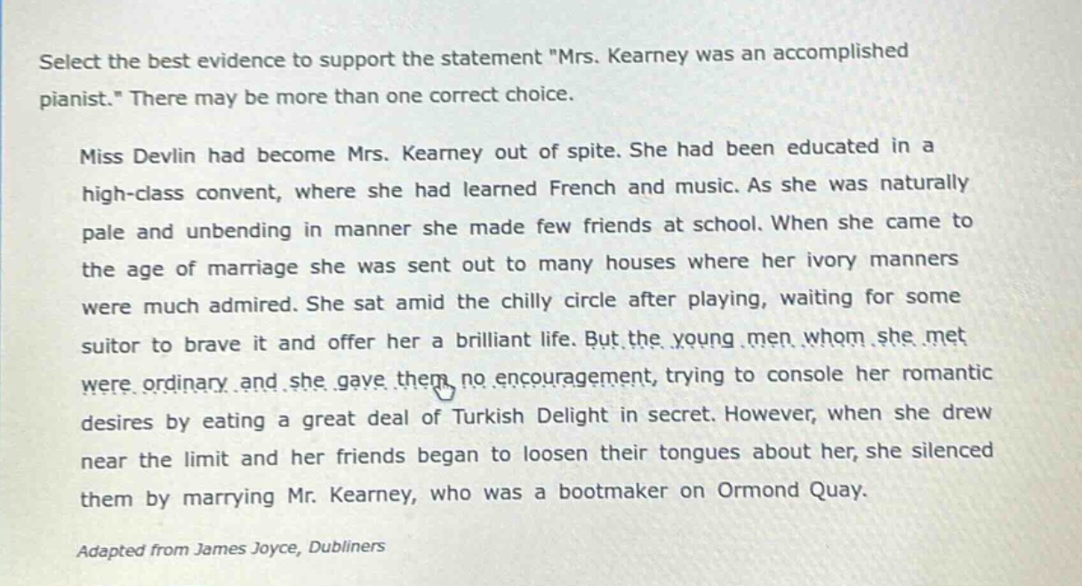 select the best evidence to support the statement \mrs. kearney was an accomplished pianist.\ there may be more than one correct choice. miss devlin had become mrs. kearney out of spite. she had been educated in a high - class convent, where she had learned french and music. as she was naturally pale and unbending in manner she made few friends at school. when she came to the age of marriage she was sent out to many houses where her ivory manners were much admired. she sat amid the chilly circle after playing, waiting for some suitor to brave it and offer her a brilliant life. but the young men whom she met were ordinary and she gave them no encouragement, trying to console her romantic desires by eating a great deal of turkish delight in secret. however, when she drew near the limit and her friends began to loosen their tongues about her, she silenced them by marrying mr. kearney, who was a bootmaker on ormond quay. adapted from james joyce, dubliners