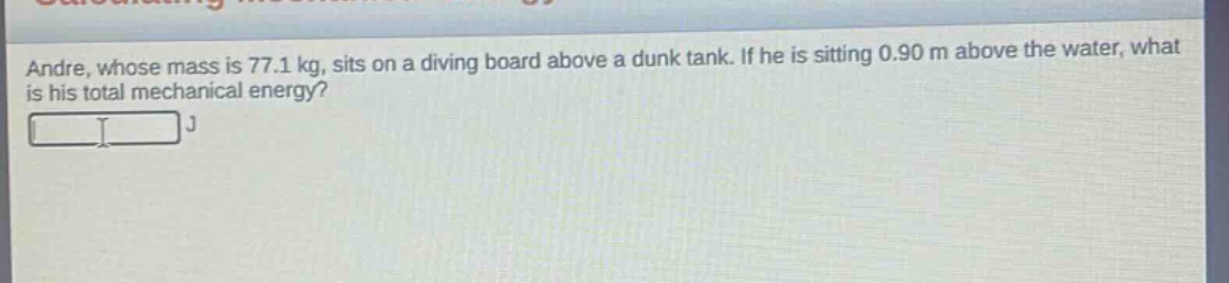 andre, whose mass is 77.1 kg, sits on a diving board above a dunk tank. if he is sitting 0.90 m above the water, what is his total mechanical energy? j