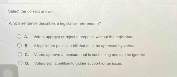 select the correct answer. which sentence describes a legislative referendum? a. voters approve or reject a proposal without the legislature. b. a legislature passes a bill that must be approved by voters. c. voters approve a measure that is non - binding and can be ignored. d. voters sign a petition to gather support for an issue.