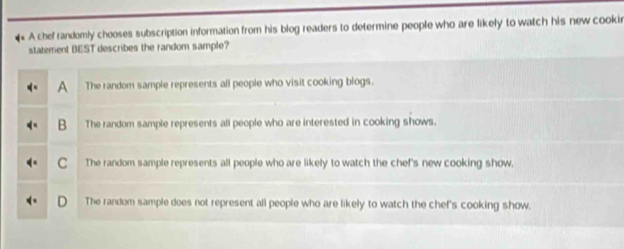 a chef randomly chooses subscription information from his blog readers to determine people who are likely to watch his new cooking statement best describes the random sample? a the random sample represents all people who visit cooking blogs. b the random sample represents all people who are interested in cooking shows. c the random sample represents all people who are likely to watch the chefs new cooking show. d the random sample does not represent all people who are likely to watch the chefs cooking show.