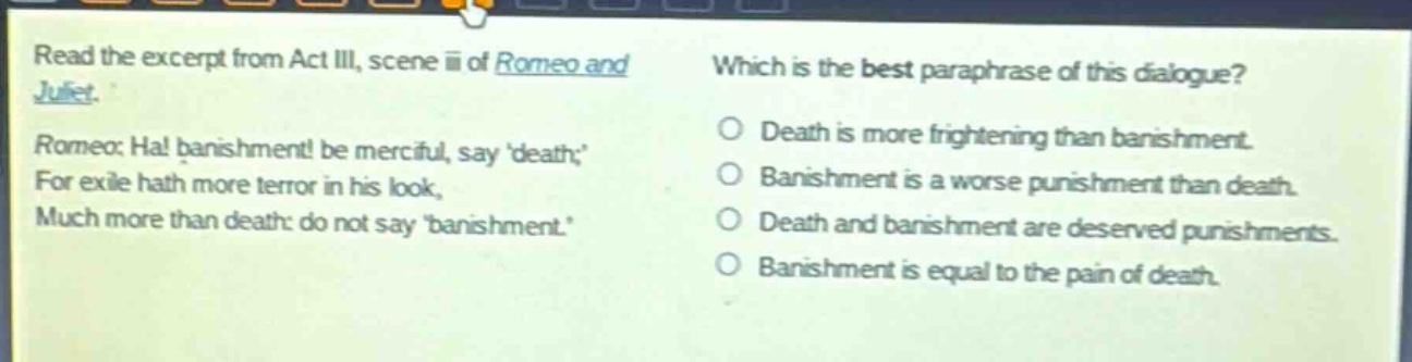 read the excerpt from act iii, scene iii of romeo and juliet. romeo: ha! banishment! be merciful, say death; for exile hath more terror in his look, much more than death: do not say banishment. which is the best paraphrase of this dialogue? death is more frightening than banishment. banishment is a worse punishment than death. death and banishment are deserved punishments. banishment is equal to the pain of death.