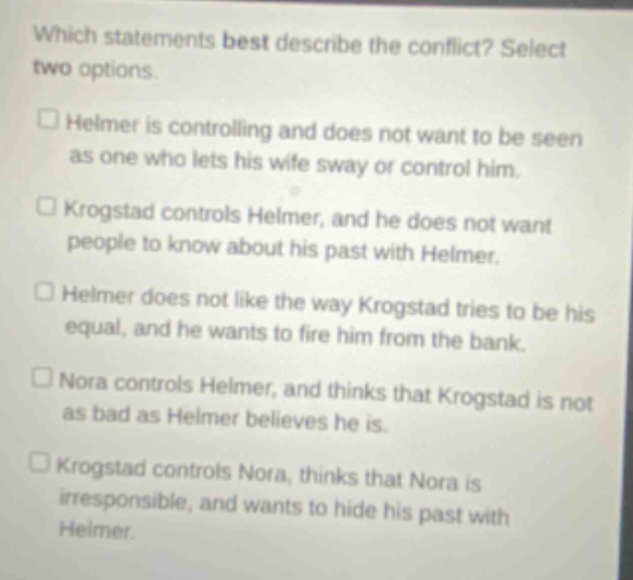 which statements best describe the conflict? select two options. helmer is controlling and does not want to be seen as one who lets his wife sway or control him. krogstad controls helmer, and he does not want people to know about his past with helmer. helmer does not like the way krogstad tries to be his equal, and he wants to fire him from the bank. nora controls helmer, and thinks that krogstad is not as bad as helmer believes he is. krogstad controls nora, thinks that nora is irresponsible, and wants to hide his past with helmer.
