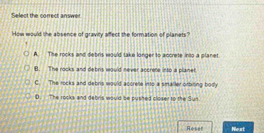 select the correct answer. how would the absence of gravity affect the formation of planets? a. the rocks and debris would take longer to accrete into a planet. b. the rocks and debris would never accrete into a planet. c. the rocks and debris would accrete into a smaller orbiting body. d. the rocks and debris would be pushed closer to the sun.