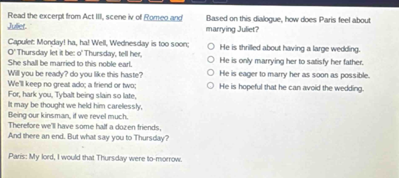 read the excerpt from act iii, scene iv of romeo and juliet. capulet: monday! ha, ha! well, wednesday is too soon; o thursday let it be: o thursday, tell her, she shall be married to this noble earl. will you be ready? do you like this haste? well keep no great ado; a friend or two; for, hark you, tybalt being slain so late, it may be thought we held him carelessly, being our kinsman, if we revel much. therefore well have some half a dozen friends, and there an end. but what say you to thursday? paris: my lord, i would that thursday were to - morrow. based on this dialogue, how does paris feel about marrying juliet? he is thrilled about having a large wedding. he is only marrying her to satisfy her father. he is eager to marry her as soon as possible. he is hopeful that he can avoid the wedding.