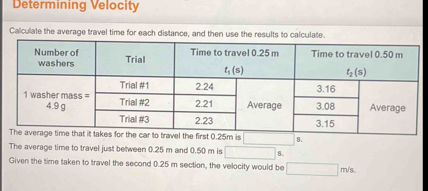 determining velocity\ncalculate the average travel time for each distance, and then use the results to calculate.\nnumber of washers trial time to travel 0.25 m t1(s) time to travel 0.50 m t2(s)\n1 washer mass = 4.9 g trial #1 2.24 3.16\ntrial #2 2.21 average 3.08 average\ntrial #3 2.23 3.15\nthe average time that it takes for the car to travel the first 0.25m is s.\nthe average time to travel just between 0.25 m and 0.50 m is s.\ngiven the time taken to travel the second 0.25 m section, the velocity would be m/s.