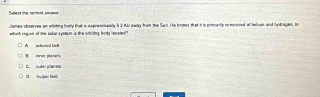 select the correct answer. james observes an orbiting body that is approximately 5.2 au away from the sun. he knows that it is primarily composed of helium and hydrogen. in which region of the solar system is the orbiting body located? a. asteroid belt b. inner planets c. outer planets d. kuiper belt