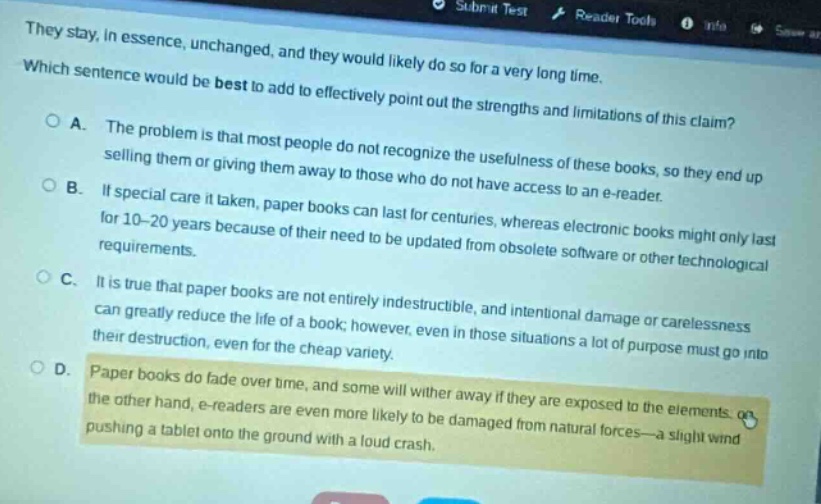 they stay, in essence, unchanged, and they would likely do so for a very long time. which sentence would be best to add to effectively point out the strengths and limitations of this claim? o a. the problem is that most people do not recognize the usefulness of these books, so they end up selling them or giving them away to those who do not have access to an e - reader. o b. if special care it taken, paper books can last for centuries, whereas electronic books might only last for 10 - 20 years because of their need to be updated from obsolete software or other technological requirements. o c. it is true that paper books are not entirely indestructible, and intentional damage or carelessness can greatly reduce the life of a book; however, even in those situations a lot of purpose must go into their destruction, even for the cheap variety. o d. paper books do fade over time, and some will wither away if they are exposed to the elements. on the other hand, e - readers are even more likely to be damaged from natural forces - a slight wind pushing a tablet onto the ground with a loud crash.