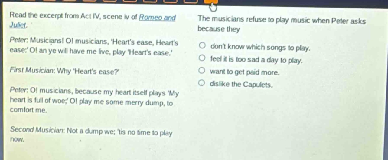 read the excerpt from act iv, scene iv of romeo and juliet. peter: musicians! o! musicians, hearts ease, hearts ease: o! an ye will have me live, play hearts ease. first musician: why hearts ease? peter: o! musicians, because my heart itself plays my heart is full of woe; o! play me some merry dump, to comfort me. second musician: not a dump we; tis no time to play now. the musicians refuse to play music when peter asks because they dont know which songs to play. feel it is too sad a day to play. want to get paid more. dislike the capulets.