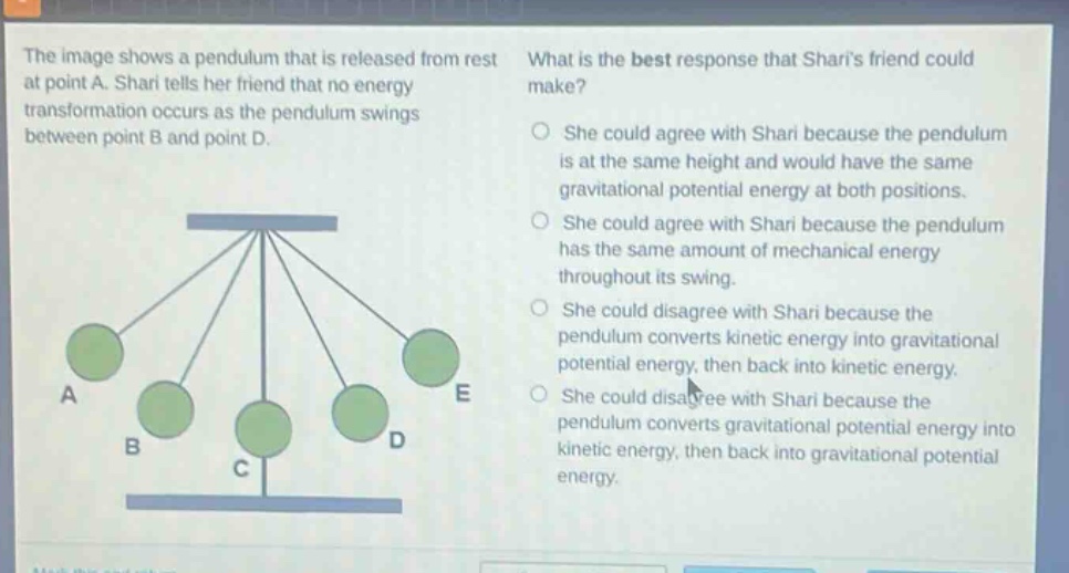 the image shows a pendulum that is released from rest at point a. shari tells her friend that no energy transformation occurs as the pendulum swings between point b and point d. what is the best response that sharis friend could make? she could agree with shari because the pendulum is at the same height and would have the same gravitational potential energy at both positions. she could agree with shari because the pendulum has the same amount of mechanical energy throughout its swing. she could disagree with shari because the pendulum converts kinetic energy into gravitational potential energy, then back into kinetic energy. she could disagree with shari because the pendulum converts gravitational potential energy into kinetic energy, then back into gravitational potential energy.