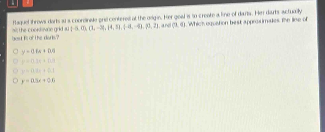 raquel throws darts at a coordinate grid centered at the origin. her goal is to create a line of darts. her darts actually hit the coordinate grid at (-5, 0), (1, -3), (4, 5), (-8, -6), (0, 2), and (9, 6). which equation best approximates the line of best fit of the darts?\no y = 0.6x + 0.6\no y = 0.1x + 0.8\no y = 0.8x + 0.1\no y = 0.5x + 0.6