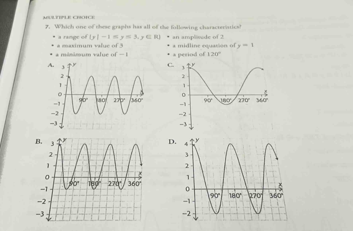 multiple choice\n7. which one of these graphs has all of the following characteristics?\n• a range of {y | -1 ≤ y ≤ 3, y ∈ r} • an amplitude of 2\n• a maximum value of 3 • a mid - line equation of y = 1\n• a minimum value of -1 • a period of 120°\na. graph a description b. graph b description c. graph c description d. graph d description