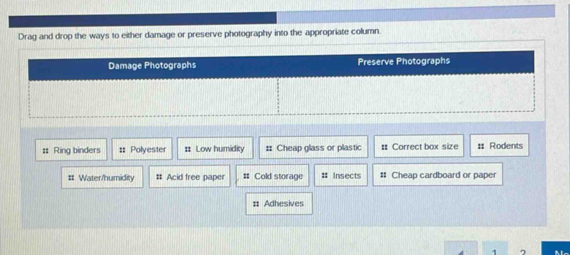 drag and drop the ways to either damage or preserve photography into the appropriate column. damage photographs preserve photographs ring binders polyester low humidity cheap glass or plastic correct box size rodents water/humidity acid free paper cold storage insects cheap cardboard or paper adhesives