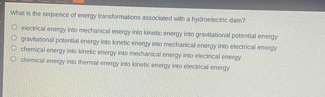 what is the sequence of energy transformations associated with a hydroelectric dam?\n electrical energy into mechanical energy into kinetic energy into gravitational potential energy\n gravitational potential energy into kinetic energy into mechanical energy into electrical energy\n chemical energy into kinetic energy into mechanical energy into electrical energy\n chemical energy into thermal energy into kinetic energy into electrical energy