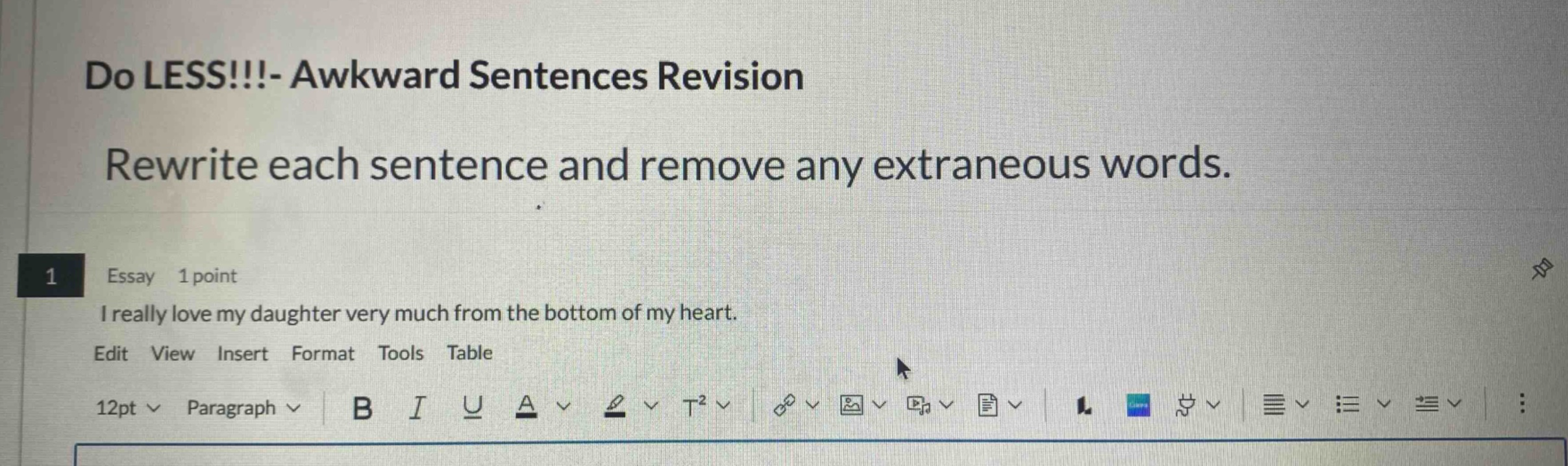 do less!!!- awkward sentences revision\nrewrite each sentence and remove any extraneous words.\n1 essay 1 point\ni really love my daughter very much from the bottom of my heart.\nedit view insert format tools table\n12pt paragraph b i u a t²