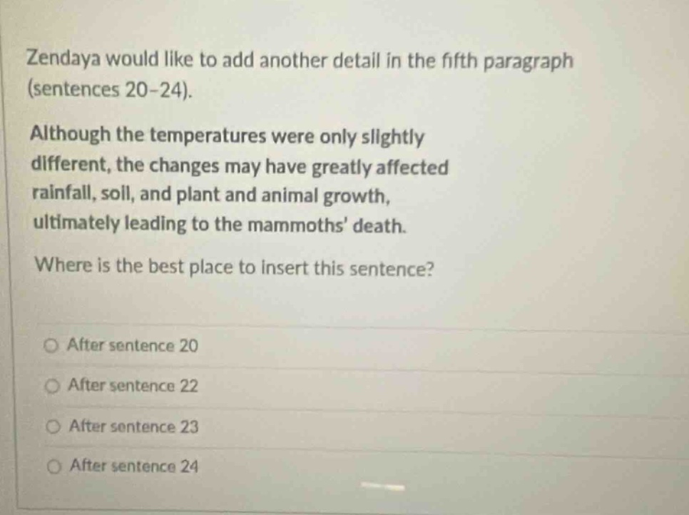 zendaya would like to add another detail in the fifth paragraph (sentences 20 - 24). although the temperatures were only slightly different, the changes may have greatly affected rainfall, soil, and plant and animal growth, ultimately leading to the mammoths death. where is the best place to insert this sentence? after sentence 20 after sentence 22 after sentence 23 after sentence 24