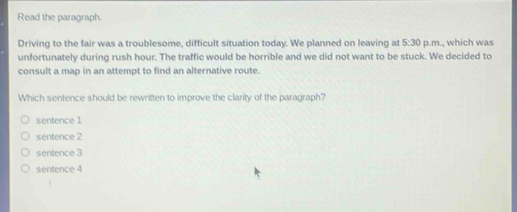 read the paragraph. driving to the fair was a troublesome, difficult situation today. we planned on leaving at 5:30 p.m., which was unfortunately during rush hour. the traffic would be horrible and we did not want to be stuck. we decided to consult a map in an attempt to find an alternative route. which sentence should be rewritten to improve the clarity of the paragraph? sentence 1 sentence 2 sentence 3 sentence 4
