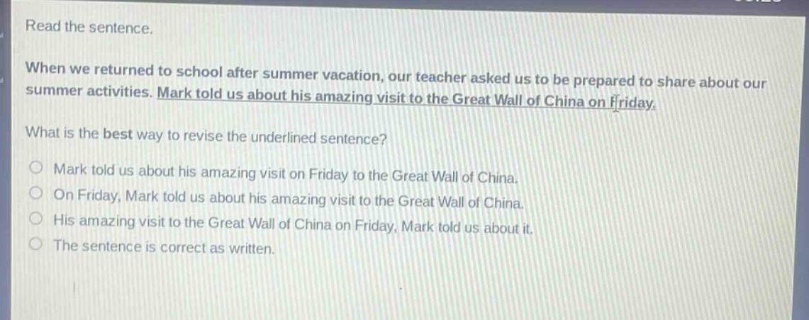 read the sentence. when we returned to school after summer vacation, our teacher asked us to be prepared to share about our summer activities. mark told us about his amazing visit to the great wall of china on friday. what is the best way to revise the underlined sentence? mark told us about his amazing visit on friday to the great wall of china. on friday, mark told us about his amazing visit to the great wall of china. his amazing visit to the great wall of china on friday, mark told us about it. the sentence is correct as written.