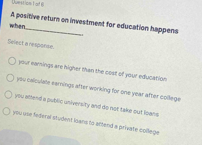 question 1 of 6 a positive return on investment for education happens when_______. select a response. your earnings are higher than the cost of your education you calculate earnings after working for one year after college you attend a public university and do not take out loans you use federal student loans to attend a private college