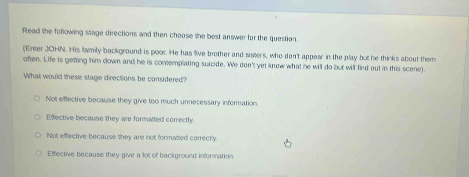 read the following stage directions and then choose the best answer for the question. (enter john. his family background is poor. he has five brother and sisters, who dont appear in the play but he thinks about them often. life is getting him down and he is contemplating suicide. we dont yet know what he will do but will find out in this scene). what would these stage directions be considered? not effective because they give too much unnecessary information. effective because they are formatted correctly. not effective because they are not formatted correctly. effective because they give a lot of background information.