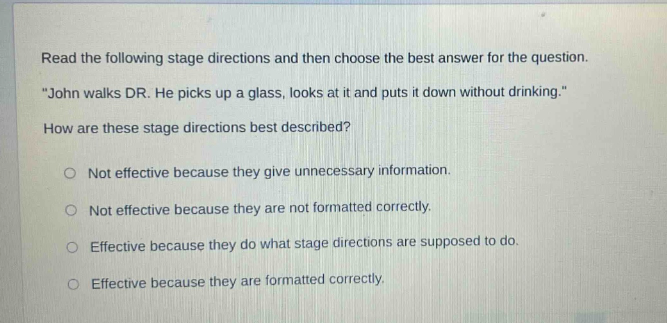 read the following stage directions and then choose the best answer for the question. \john walks dr. he picks up a glass, looks at it and puts it down without drinking.\ how are these stage directions best described? not effective because they give unnecessary information. not effective because they are not formatted correctly. effective because they do what stage directions are supposed to do. effective because they are formatted correctly.