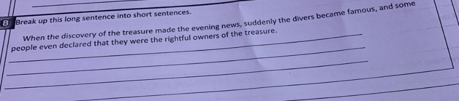 break up this long sentence into short sentences. when the discovery of the treasure made the evening news, suddenly the divers became famous, and some people even declared that they were the rightful owners of the treasure.