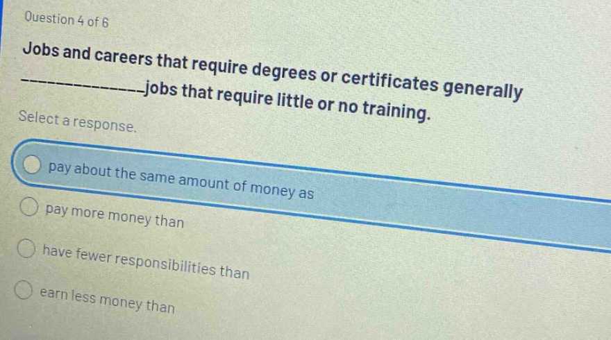 question 4 of 6 jobs and careers that require degrees or certificates generally ______________jobs that require little or no training. select a response. pay about the same amount of money as pay more money than have fewer responsibilities than earn less money than