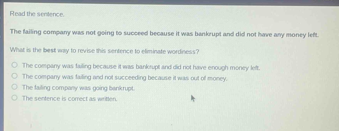 read the sentence. the failing company was not going to succeed because it was bankrupt and did not have any money left. what is the best way to revise this sentence to eliminate wordiness? the company was failing because it was bankrupt and did not have enough money left. the company was failing and not succeeding because it was out of money. the failing company was going bankrupt. the sentence is correct as written.