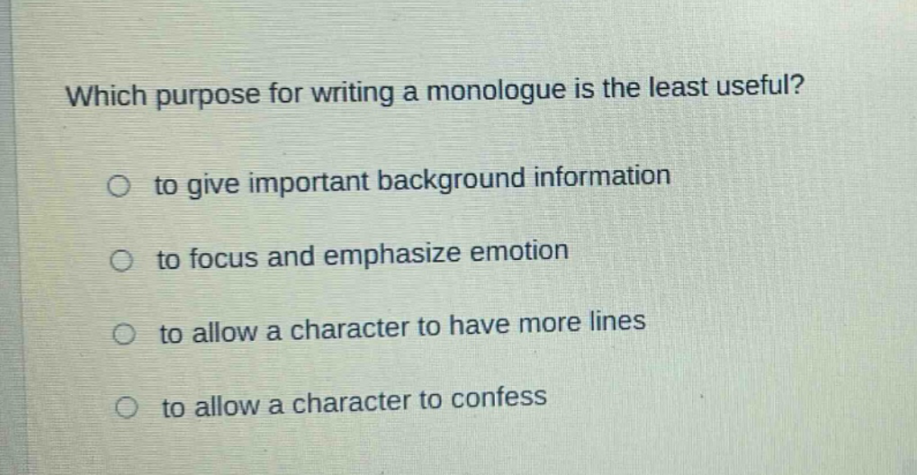 which purpose for writing a monologue is the least useful?\no to give important background information\no to focus and emphasize emotion\no to allow a character to have more lines\no to allow a character to confess