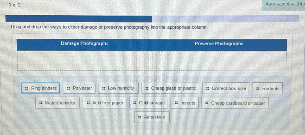 1 of 2\ndrag and drop the ways to either damage or preserve photography into the appropriate column.\ndamage photographs\npreserve photographs\nring binders\npolyester\nlow humidity\ncheap glass or plastic\ncorrect box size\nrodents\nwater/humidity\nacid free paper\ncold storage\ninsects\ncheap cardboard or paper\nadhesives