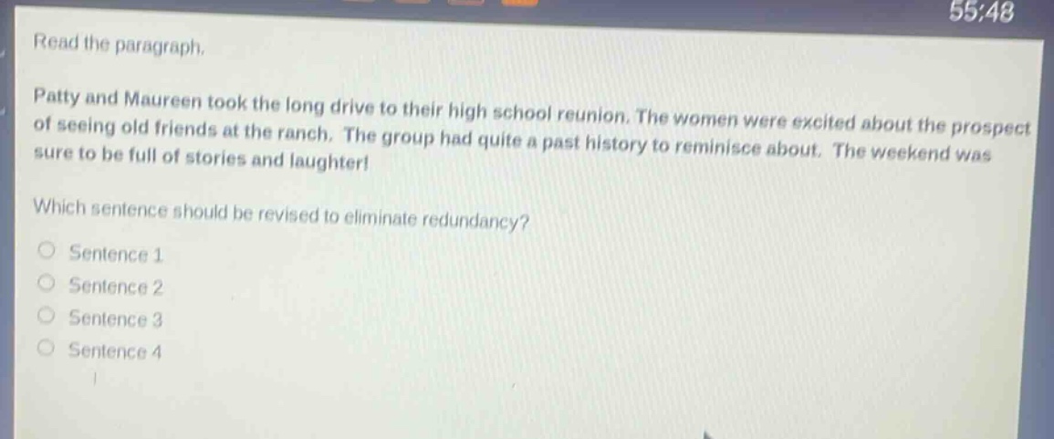 read the paragraph. patty and maureen took the long drive to their high school reunion. the women were excited about the prospect of seeing old friends at the ranch. the group had quite a past history to reminisce about. the weekend was sure to be full of stories and laughter! which sentence should be revised to eliminate redundancy? sentence 1 sentence 2 sentence 3 sentence 4