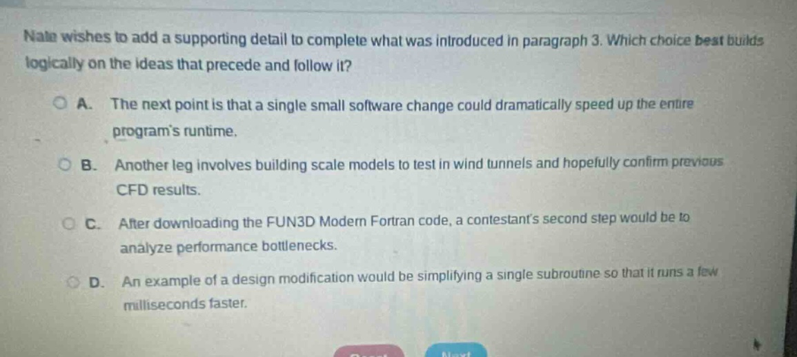 nala wishes to add a supporting detail to complete what was introduced in paragraph 3. which choice best builds logically on the ideas that precede and follow it?\n\na. the next point is that a single small software change could dramatically speed up the entire programs runtime.\n\nb. another leg involves building scale models to test in wind tunnels and hopefully confirm previous cfd results.\n\nc. after downloading the fun3d modern fortran code, a contestants second step would be to analyze performance bottlenecks.\n\nd. an example of a design modification would be simplifying a single subroutine so that it runs a few milliseconds faster.