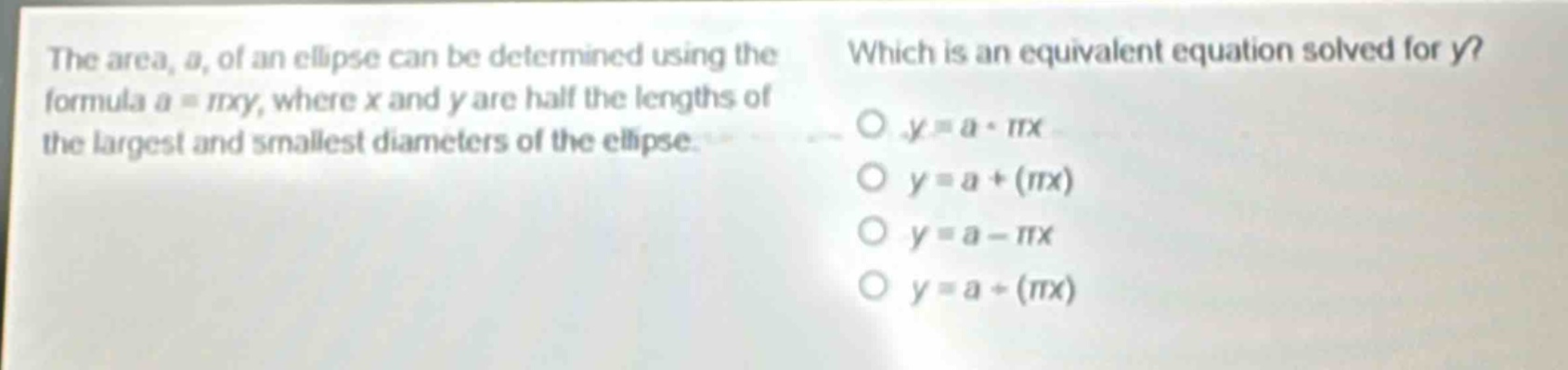 the area, a, of an ellipse can be determined using the formula a = πxy, where x and y are half the lengths of the largest and smallest diameters of the ellipse. which is an equivalent equation solved for y? o y = a · πx o y = a + (πx) o y = a - πx o y = a ÷ (πx)