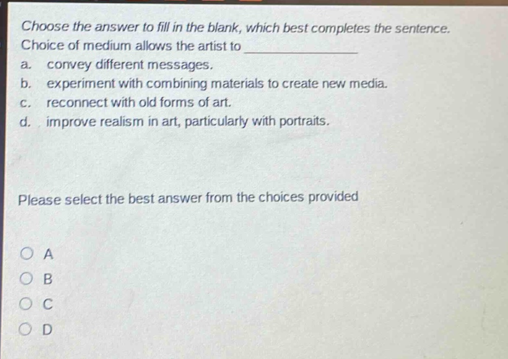 choose the answer to fill in the blank, which best completes the sentence. choice of medium allows the artist to a. convey different messages. b. experiment with combining materials to create new media. c. reconnect with old forms of art. d. improve realism in art, particularly with portraits. please select the best answer from the choices provided a b c d
