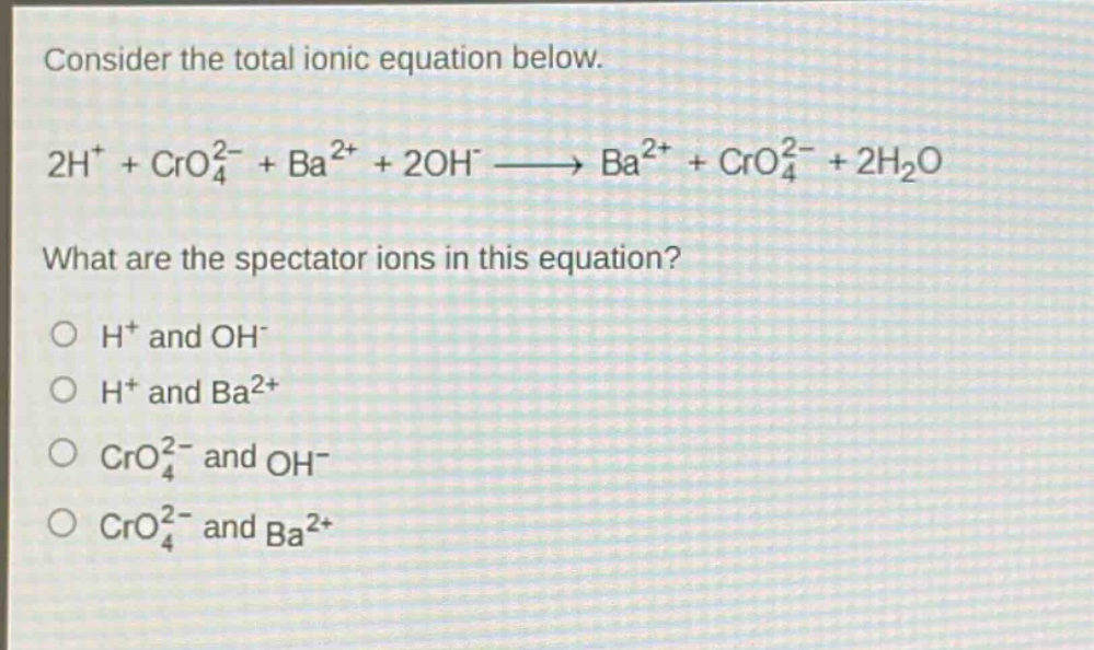 consider the total ionic equation below. 2h⁺ + cro₄²⁻ + ba²⁺ + 2oh⁻ → ba²⁺ + cro₄²⁻ + 2h₂o what are the spectator ions in this equation? o h⁺ and oh⁻ o h⁺ and ba²⁺ o cro₄²⁻ and oh⁻ o cro₄²⁻ and ba²⁺