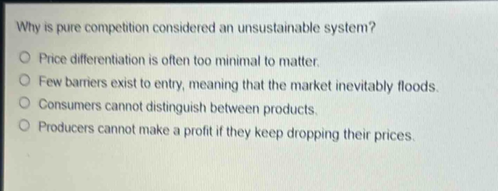 why is pure competition considered an unsustainable system?\no price differentiation is often too minimal to matter.\no few barriers exist to entry, meaning that the market inevitably floods.\no consumers cannot distinguish between products.\no producers cannot make a profit if they keep dropping their prices.