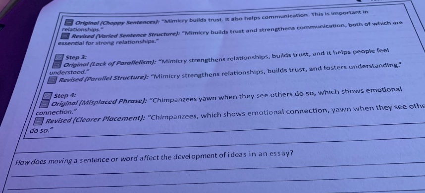 original (choppy sentences): \mimic builds trust. it also helps communication. this is important in relationships.\ revised (varied sentence structure): \mimic builds trust and strengthens communication, both of which are essential for strong relationships.\ step 3: original (lack of parallelism): \mimicry strengthens relationships, builds trust, and it helps people feel understood.\ revised (parallel structure): \mimicry strengthens relationships, builds trust, and fosters understanding.\ step 4: original (misplaced phrase): \chimpanzees yawn when they see others do so, which shows emotional connection.\ revised (clearer placement): \chimpanzees, which shows emotional connection, yawn when they see others do so.\ how does moving a sentence or word affect the development of ideas in an essay?