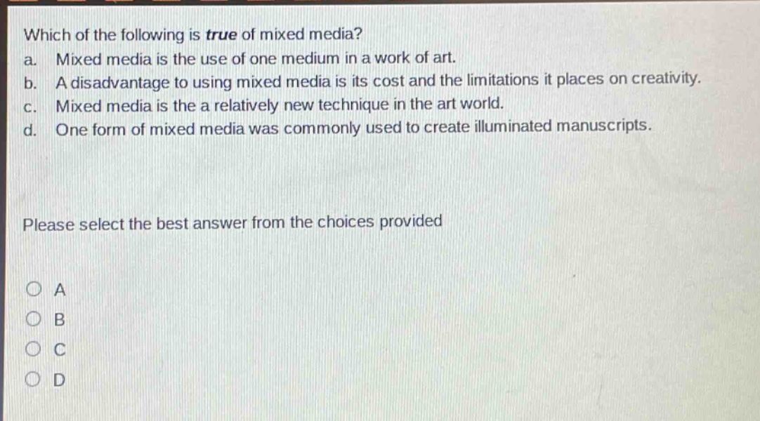 which of the following is true of mixed media? a. mixed media is the use of one medium in a work of art. b. a disadvantage to using mixed media is its cost and the limitations it places on creativity. c. mixed media is the a relatively new technique in the art world. d. one form of mixed media was commonly used to create illuminated manuscripts. please select the best answer from the choices provided a b c d